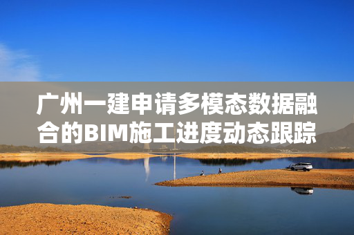 广州一建申请多模态数据融合的BIM施工进度动态跟踪方法专利，实现对施工进度的动态跟踪和有效管理