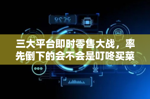 三大平台即时零售大战，率先倒下的会不会是叮咚买菜？