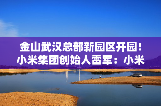 金山武汉总部新园区开园！小米集团创始人雷军：小米、金山在汉人数已突破9000人，年内将达成万人研发中心目标