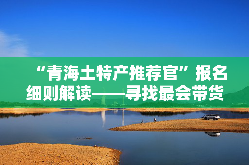 “青海土特产推荐官”报名细则解读——寻找最会带货的你