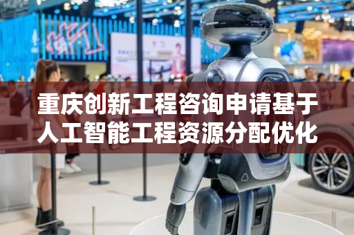重庆创新工程咨询申请基于人工智能工程资源分配优化专利，提高资源分配智能性与鲁棒性