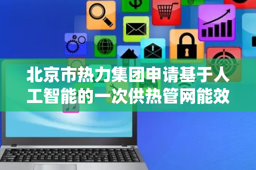 北京市热力集团申请基于人工智能的一次供热管网能效评价系统及方法专利，有效解决由于过度依赖静态数据和繁琐的计算过程导致的能效评价处理设备响应速度慢的问题