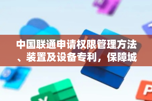 中国联通申请权限管理方法、装置及设备专利，保障城市信息系统之间互操作的访问安全