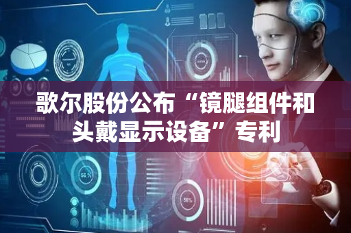 歌尔股份公布“镜腿组件和头戴显示设备”专利