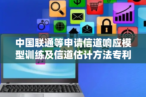 中国联通等申请信道响应模型训练及信道估计方法专利，提高信道响应模型的适应性和性能