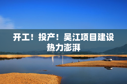 开工！投产！吴江项目建设热力澎湃