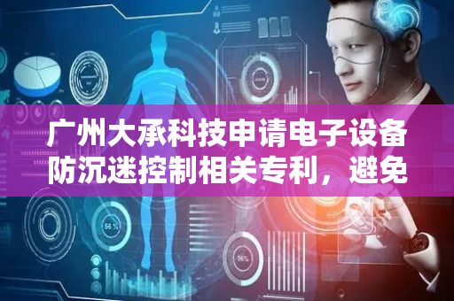 广州大承科技申请电子设备防沉迷控制相关专利，避免用户长时间沉迷使用电子设备