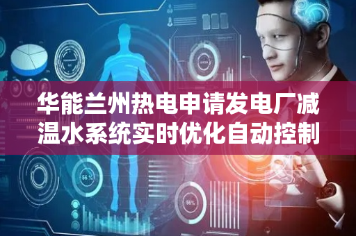 华能兰州热电申请发电厂减温水系统实时优化自动控制专利，实现对减温水系统运行状态的精准把控