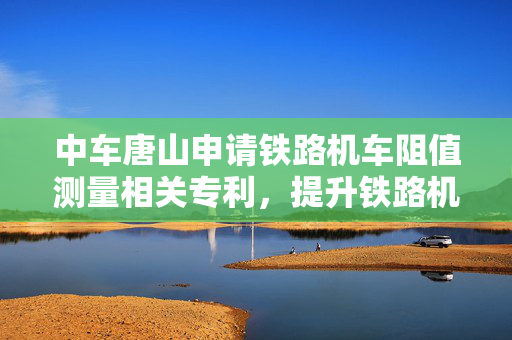 中车唐山申请铁路机车阻值测量相关专利，提升铁路机车电阻测量效率