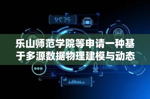 乐山师范学院等申请一种基于多源数据物理建模与动态调整数字孪生系统专利，提高系统的模拟精度和实时性