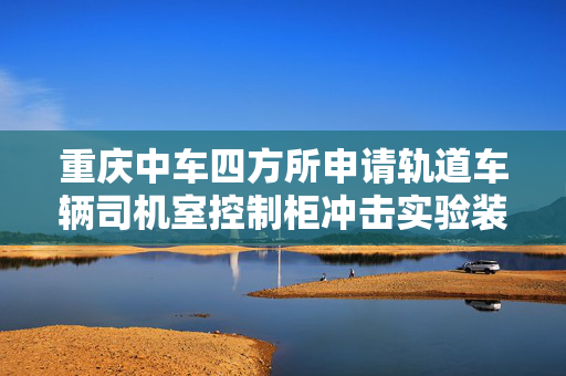 重庆中车四方所申请轨道车辆司机室控制柜冲击实验装置专利，可实现振动台五个面冲击测试的覆盖