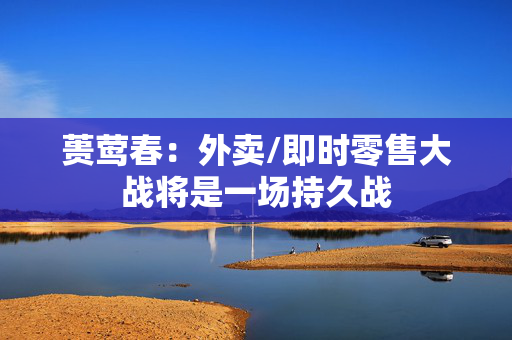 蒉莺春：外卖/即时零售大战将是一场持久战
