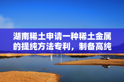 湖南稀土申请一种稀土金属的提纯方法专利，制备高纯稀土金属棒
