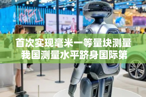 首次实现毫米一等量块测量 我国测量水平跻身国际第一梯队