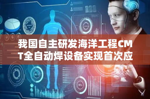 我国自主研发海洋工程CMT全自动焊设备实现首次应用