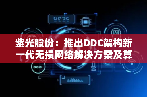 紫光股份：推出DDC架构新一代无损网络解决方案及算力集群核心交换机