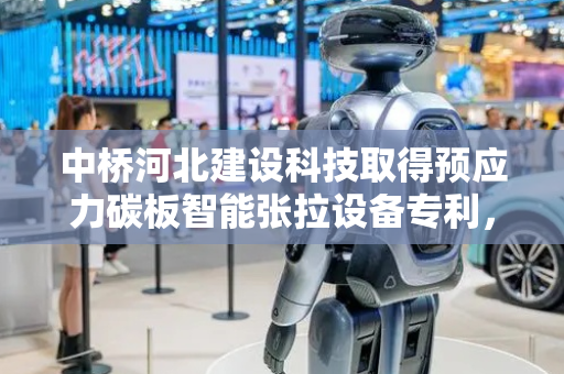中桥河北建设科技取得预应力碳板智能张拉设备专利，避免以往通过螺母固定可能导致出现轻微移动的问题