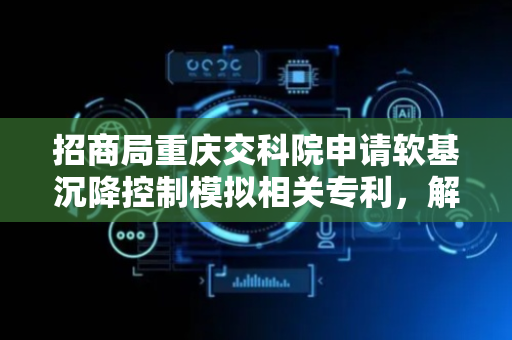 招商局重庆交科院申请软基沉降控制模拟相关专利，解决工程施工效率低下问题