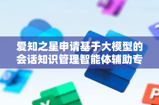 爱知之星申请基于大模型的会话知识管理智能体辅助专利，大大提高群消息管理的效率和准确性