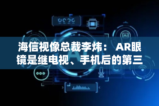 海信视像总裁李炜： AR眼镜是继电视、手机后的第三代计算平台入口