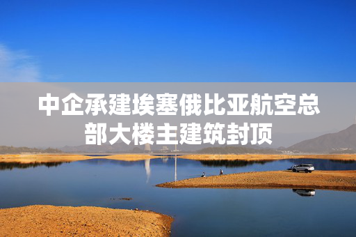 中企承建埃塞俄比亚航空总部大楼主建筑封顶