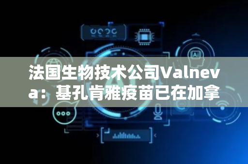 法国生物技术公司Valneva：基孔肯雅疫苗已在加拿大获批，适用于12岁以上人群