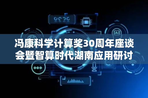 冯康科学计算奖30周年座谈会暨智算时代湖南应用研讨会在长沙举行