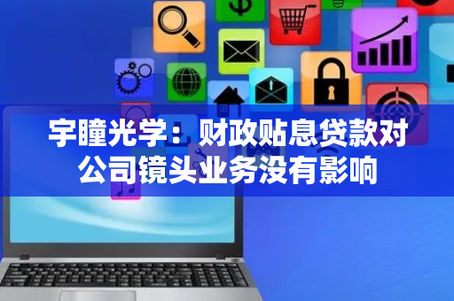 宇瞳光学：财政贴息贷款对公司镜头业务没有影响