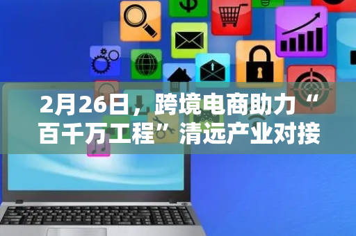 2月26日，跨境电商助力“百千万工程”清远产业对接大会将在佛冈举办
