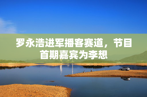 罗永浩进军播客赛道，节目首期嘉宾为李想