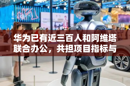 华为已有近三百人和阿维塔联合办公，共担项目指标与考核