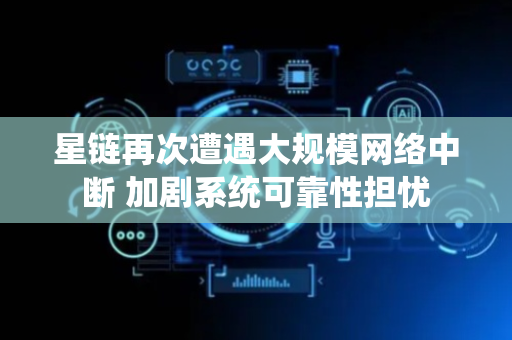 星链再次遭遇大规模网络中断 加剧系统可靠性担忧