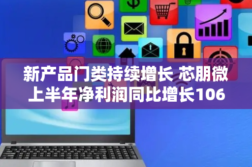 新产品门类持续增长 芯朋微上半年净利润同比增长106.02%