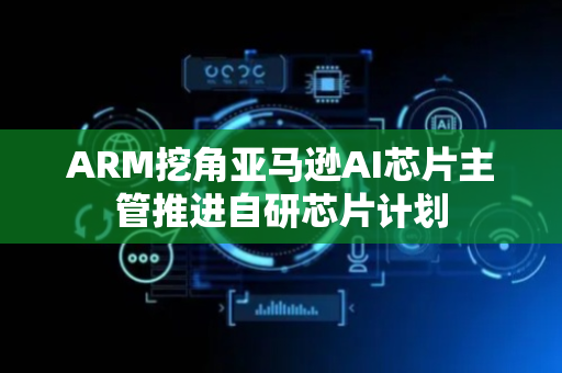 ARM挖角亚马逊AI芯片主管推进自研芯片计划
