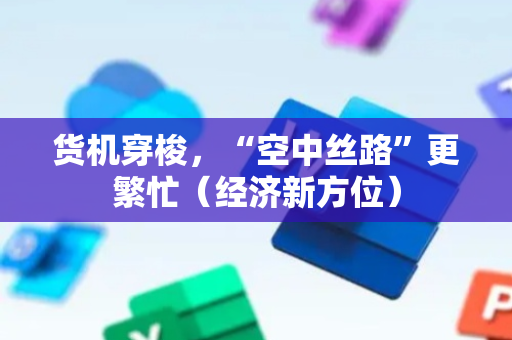 货机穿梭，“空中丝路”更繁忙（经济新方位）