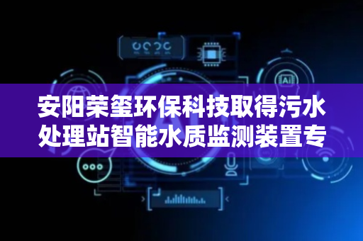 安阳荣玺环保科技取得污水处理站智能水质监测装置专利，提高污水监测数据的精确度