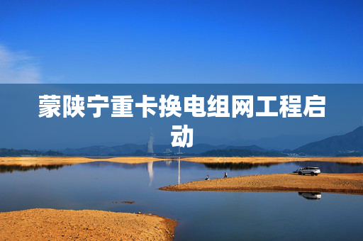 蒙陕宁重卡换电组网工程启动