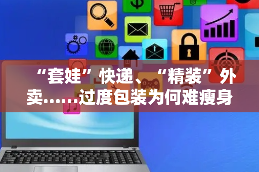“套娃”快递、“精装”外卖……过度包装为何难瘦身？