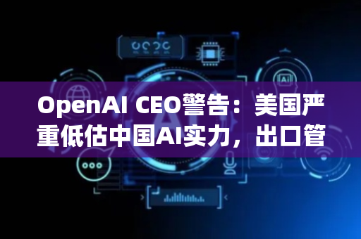 OpenAI CEO警告：美国严重低估中国AI实力，出口管制也没用！