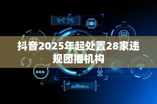 抖音2025年起处置28家违规团播机构
