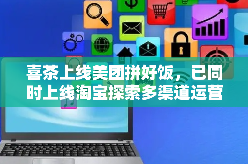 喜茶上线美团拼好饭，已同时上线淘宝探索多渠道运营