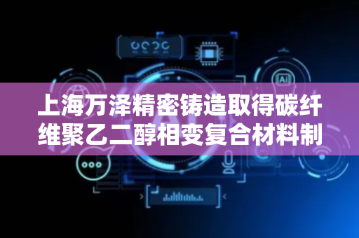 上海万泽精密铸造取得碳纤维聚乙二醇相变复合材料制备方法专利