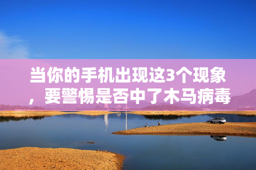 当你的手机出现这3个现象，要警惕是否中了木马病毒！