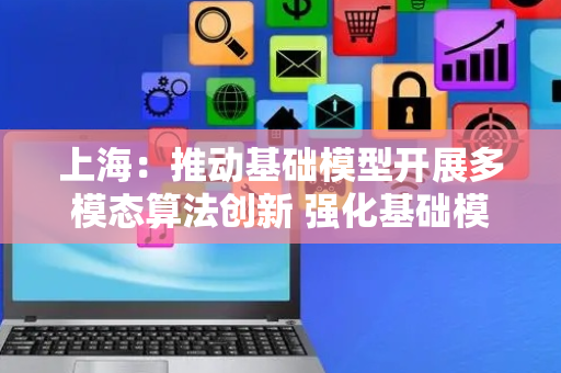 上海：推动基础模型开展多模态算法创新 强化基础模型工业推理能力
