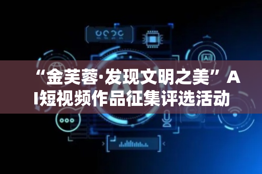 “金芙蓉·发现文明之美”AI短视频作品征集评选活动正式开启