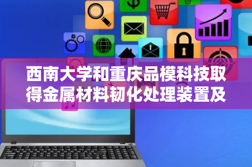西南大学和重庆品模科技取得金属材料韧化处理装置及方法相关专利