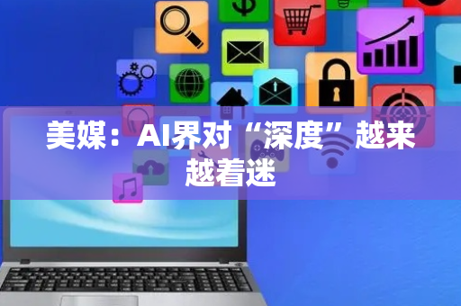 美媒：AI界对“深度”越来越着迷