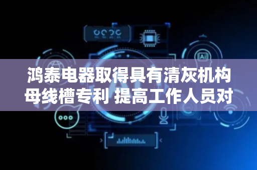 鸿泰电器取得具有清灰机构母线槽专利 提高工作人员对母线槽盖板清洁效率