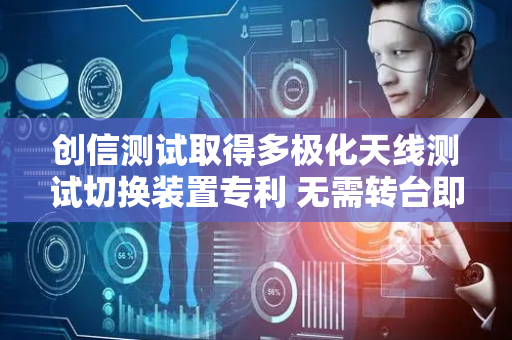 创信测试取得多极化天线测试切换装置专利 无需转台即可实现天线的多极化测试
