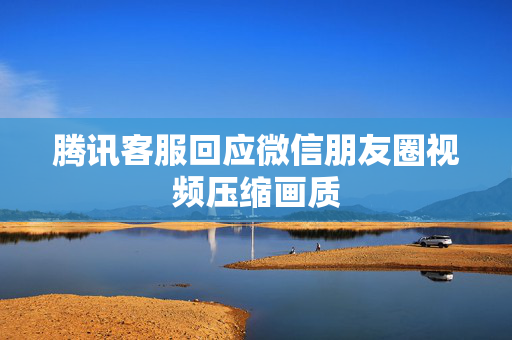 腾讯客服回应微信朋友圈视频压缩画质